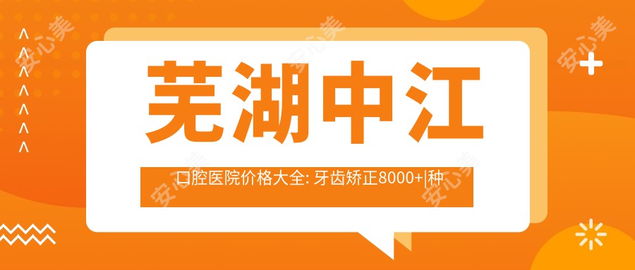 芜湖中江口腔医院价格大全: 牙齿矫正8000+|种植牙5500+|烤瓷牙2000+多面公开