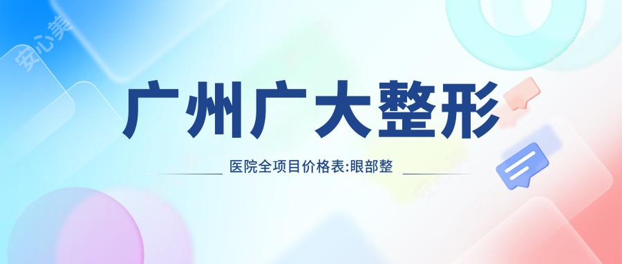 广州广大整形医院全项目价格表:眼部整形8800+|鼻部综合整形18000+|皮肤激光祛斑3800+