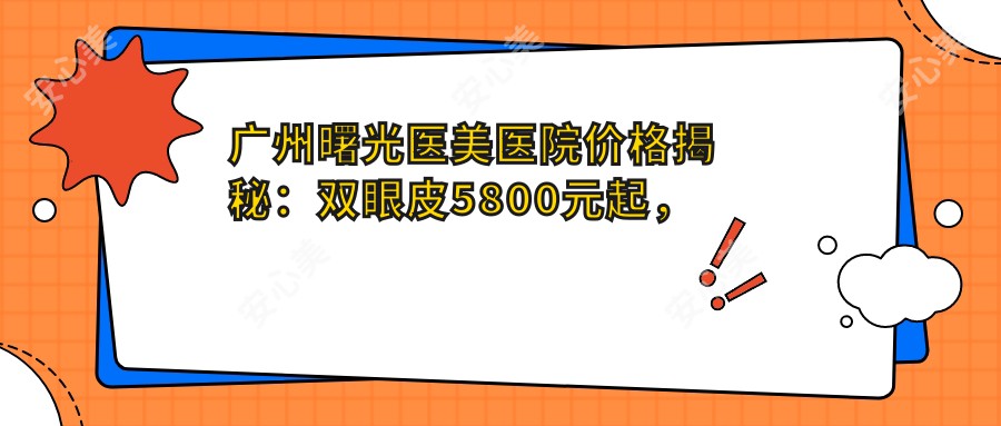 广州曙光医美医院价格揭秘：双眼皮5800元起，隆鼻9800元实惠