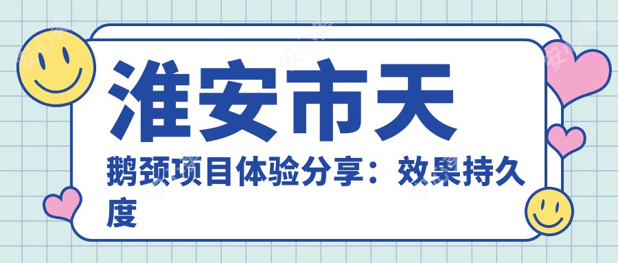 淮安市天鹅颈项目体验分享：疗效持久度如何？附带近半年真实价格参考