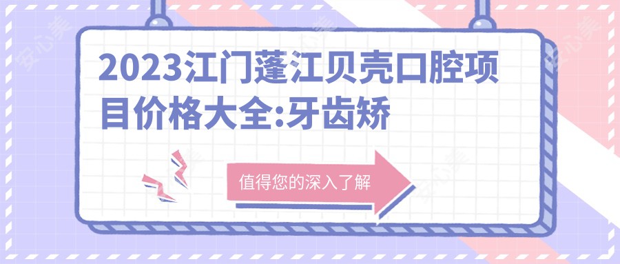 2023江门蓬江贝壳口腔项目价格大全:牙齿矫正8000+|烤瓷牙3000+|种植牙12000+