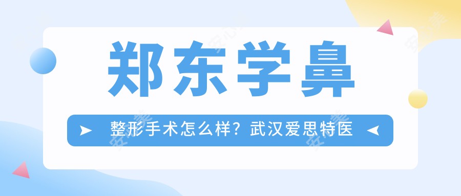 郑东学鼻整形手术怎么样？武汉爱思特医疗美容医院鼻部整形医生