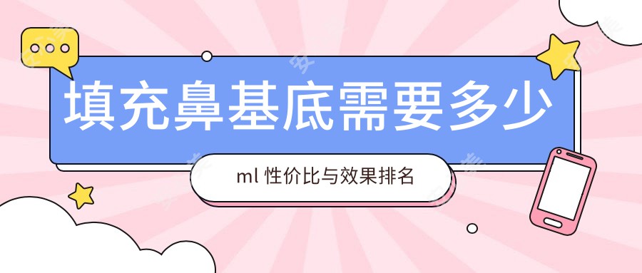 填充鼻基底需要多少ml 性价比与疗效排名揭秘 价格因素全解析