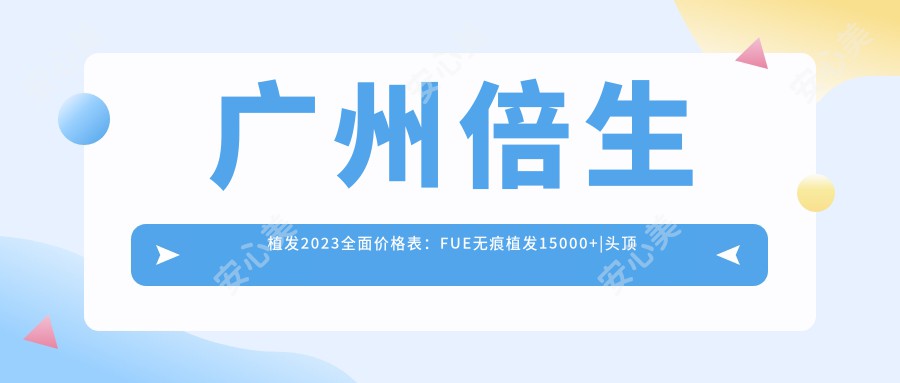 广州倍生植发2023多面价格表：FUE无痕植发15000+|头顶加密种植8000+|发际线调整6800+