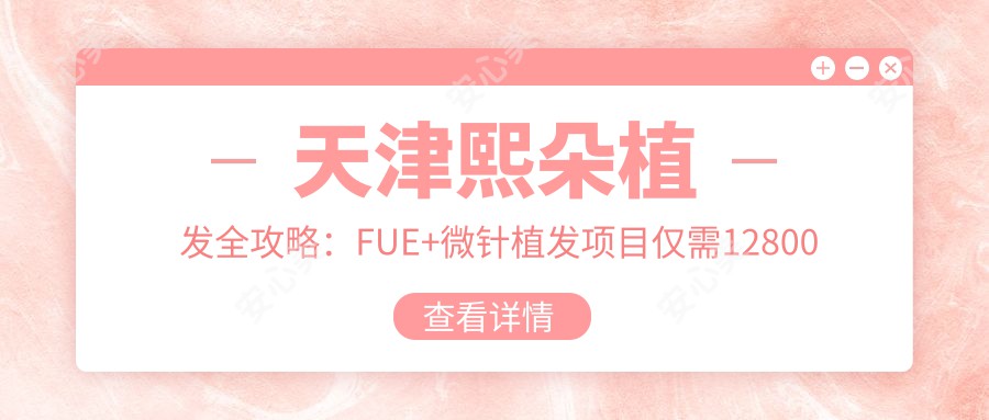 天津熙朵植发全攻略：FUE+微针植发项目仅需12800元起