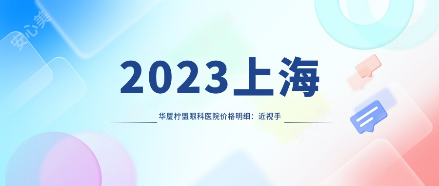 2023上海华厦柠盟眼科医院价格明细：近视手术8800元起/白内障治疗12500元起