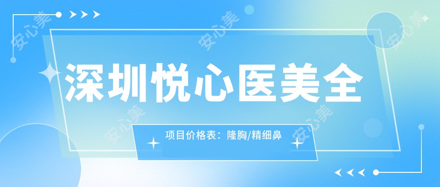 深圳悦心医美全项目价格表：隆胸/精细鼻尖塑形至鼻基底提升实惠，隆鼻套餐2999+起