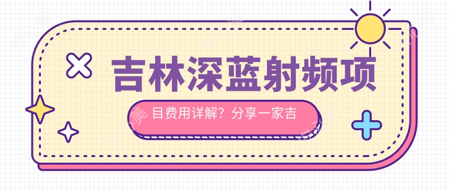 吉林深蓝射频项目费用详解？分享一家吉林优选机构：长春悦美医疗美容医院！