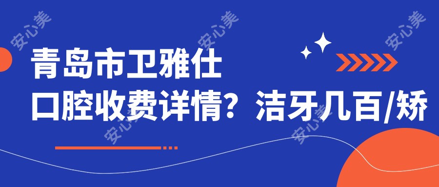 青岛市卫雅仕口腔收费详情？洁牙几百/矫正1W+起/种植牙8K-2W不等