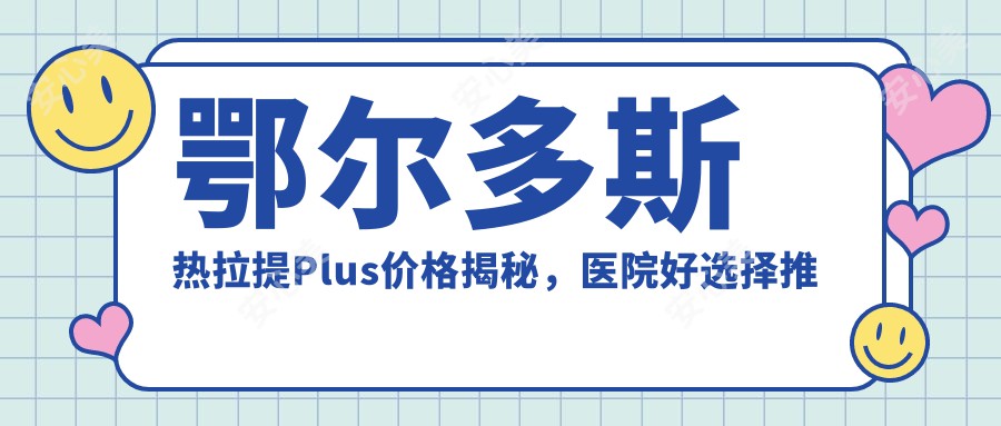 鄂尔多斯热拉提Plus价格揭秘，医院好选择推荐来啦！