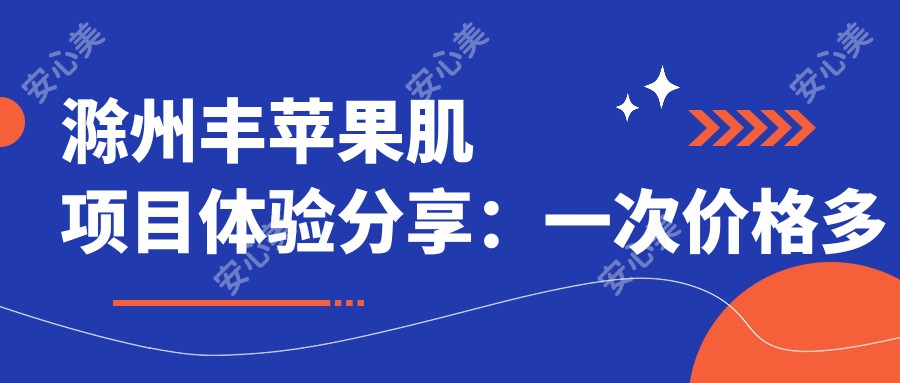 滁州丰苹果肌项目体验分享：一次价格多少？疗效持久吗？