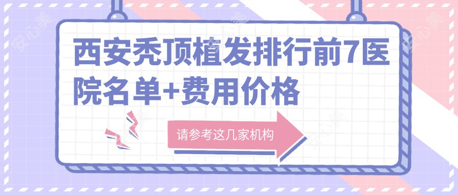 西安秃顶植发排行前7医院名单+费用价格表展示!技术好技术精细