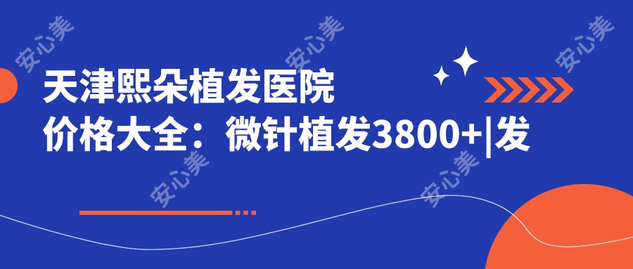 天津熙朵植发医院价格大全：微针植发3800+|发际线调整5600+|FUE无痕实惠+疤痕修复+生长因子疗法详询