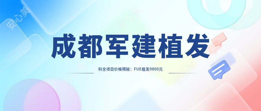 成都军建植发科全项目价格揭秘：FUE植发9800元起，头皮养护套餐3800元，在线预约咨询