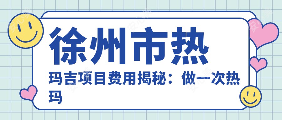 徐州市热玛吉项目费用揭秘:做一次热玛吉大约多少费用?1K~3K元起合理吗?