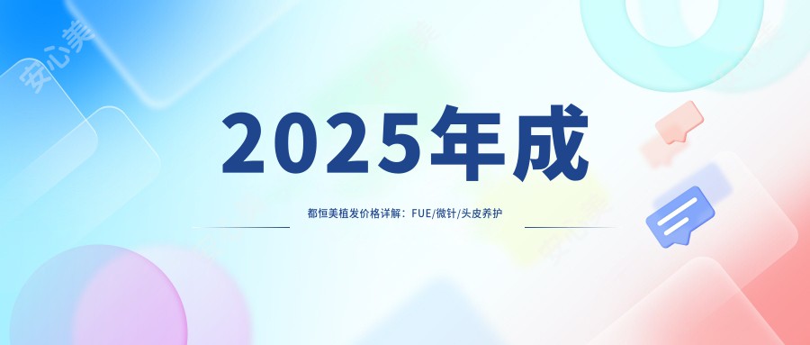 2025年成都恒美植发价格详解:FUE/微针/头皮养护项目费用8800/12000/3800元起!