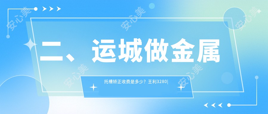 二、运城做金属托槽矫正收费是多少？王利3280|陈鹏3088|运中2969