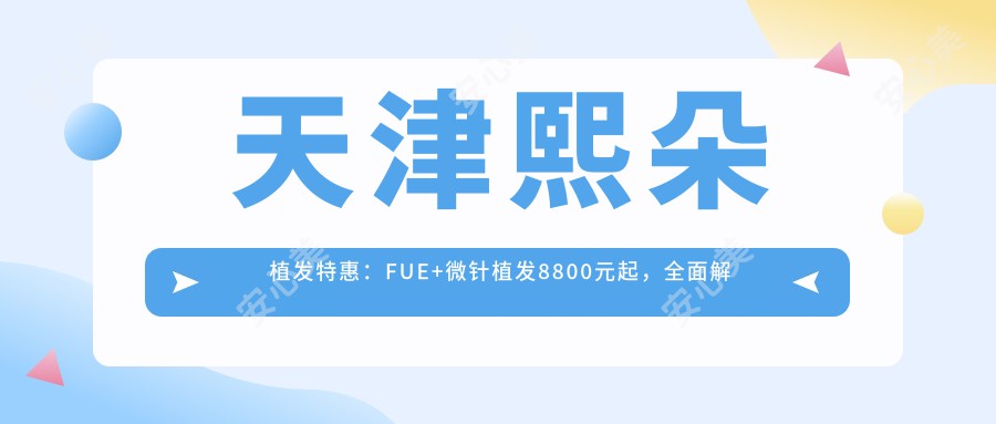 天津熙朵植发实惠：FUE+微针植发8800元起，多面解锁植发项目价格