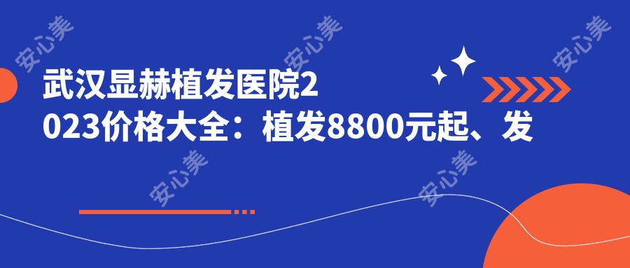 武汉显赫植发医院2023价格大全：植发8800元起、发际线调整6600元起、头皮养护套餐2800元起