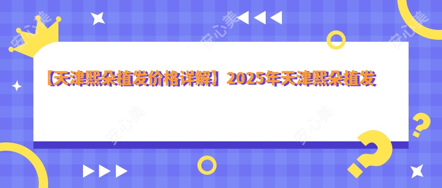 【天津熙朵植发价格详解】2025年天津熙朵植发医院FUE/FUT/头皮养护项目费用公布：8800元起