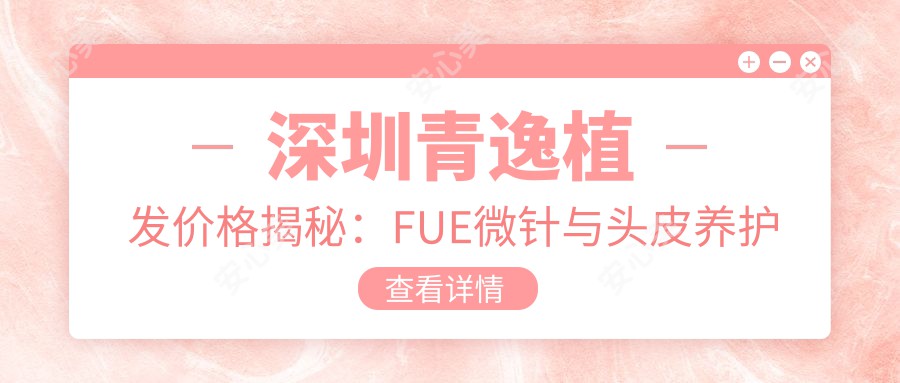 深圳青逸植发价格揭秘：FUE微针与头皮养护全攻略