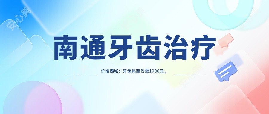 南通牙齿治疗价格揭秘：牙齿贴面仅需1000元，活动义齿500元起，儿童牙科120元体验