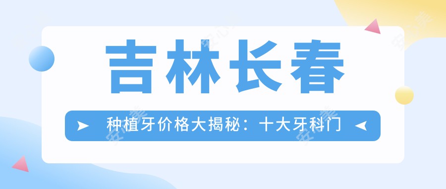 吉林长春种植牙价格大揭秘：十大牙科门诊报价对比，含拜博、牙博士等