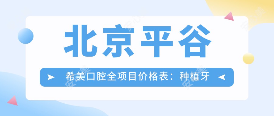 北京平谷希美口腔全项目价格表：种植牙套餐2890+起，烤瓷牙修复、根管治疗明细，牙齿矫正4980+实惠