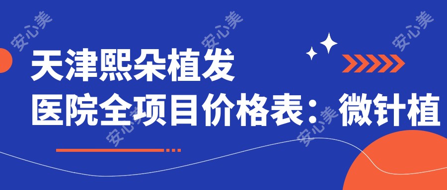 天津熙朵植发医院全项目价格表：微针植发3800+|发际线调整4500+|FUE无痕6800+|疤痕植发实惠+生长因子治疗详询