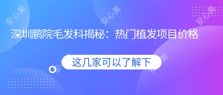 深圳鹏院毛发科揭秘：热门植发项目价格全览，FUE与DHI选哪个更划算？