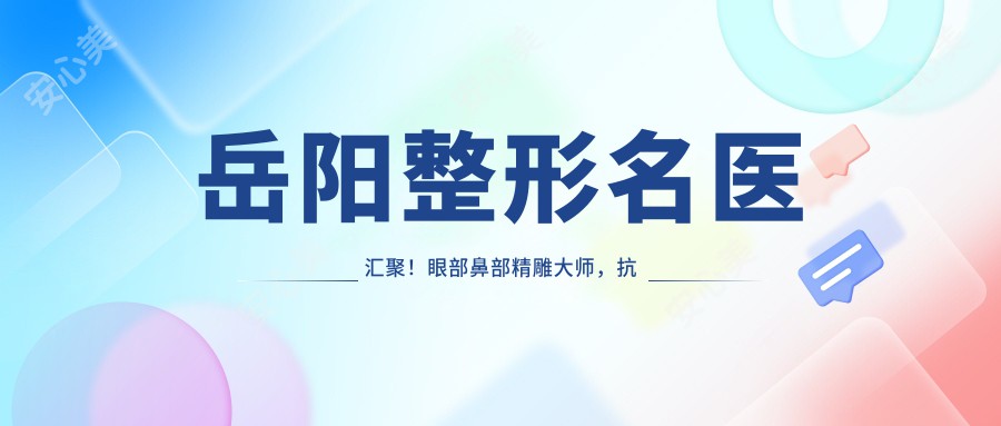 岳阳整形名医汇聚！眼部鼻部微雕大师，抗衰老出名医生，口碑较好，值得探索！