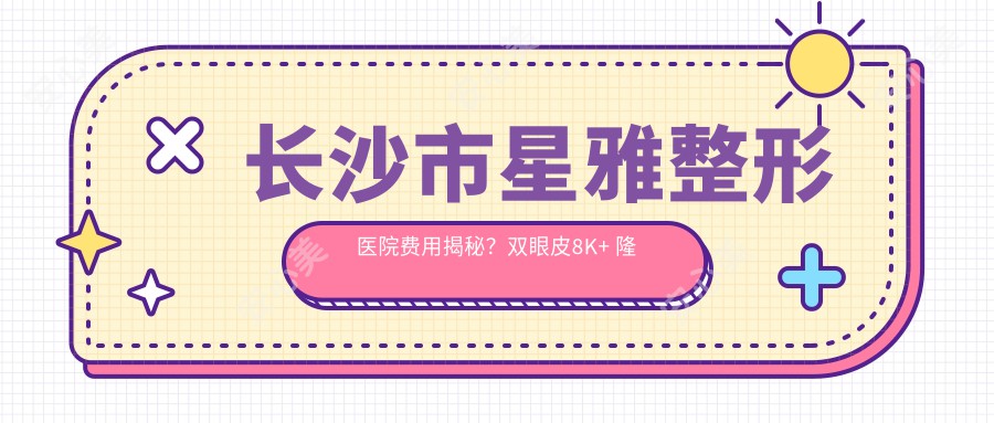 长沙市星雅整形医院费用揭秘？双眼皮8K+ 隆鼻1.5W+ 吸脂塑形2W+