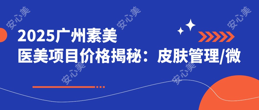 2025广州素美医美项目价格揭秘：皮肤管理/微整形/抗衰老套餐9800/6800/12800元起！