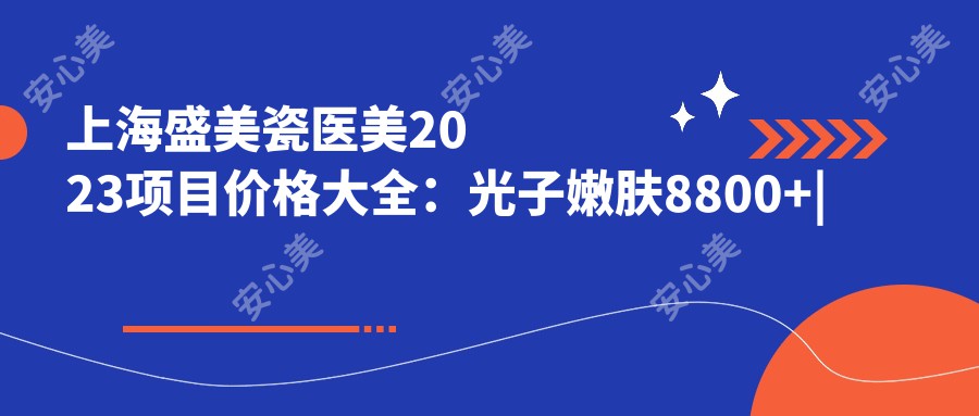 上海盛美瓷医美2023项目价格大全：光子嫩肤8800+|玻尿酸填充6800+|套餐4500+