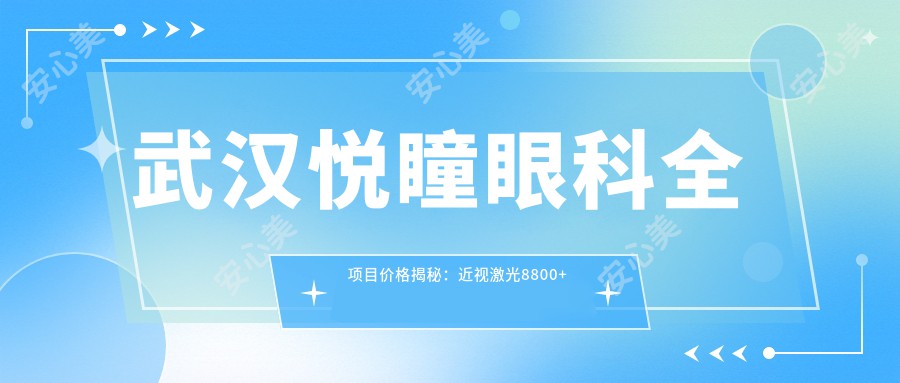 武汉悦瞳眼科全项目价格揭秘：近视激光8800+白内障手术12000+干眼治疗2800+配镜优惠500+视力矫正16800+