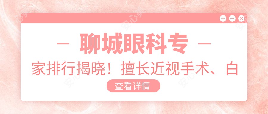 聊城眼科医生排行揭晓！擅长近视手术、白内障及眼部整形，详情地址一网打尽！