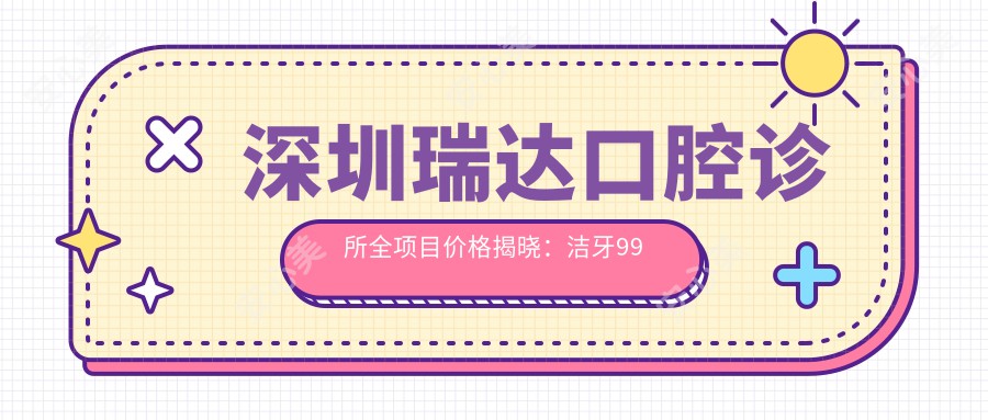 深圳瑞达口腔诊所全项目价格揭晓：洁牙99元起，矫正12000元，美白2800元