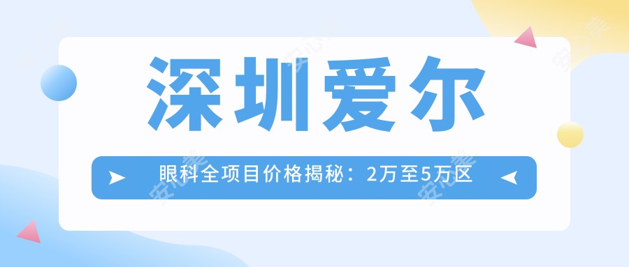 深圳爱尔眼科全项目价格揭秘：2万至5万区间，透明消费安心选择！