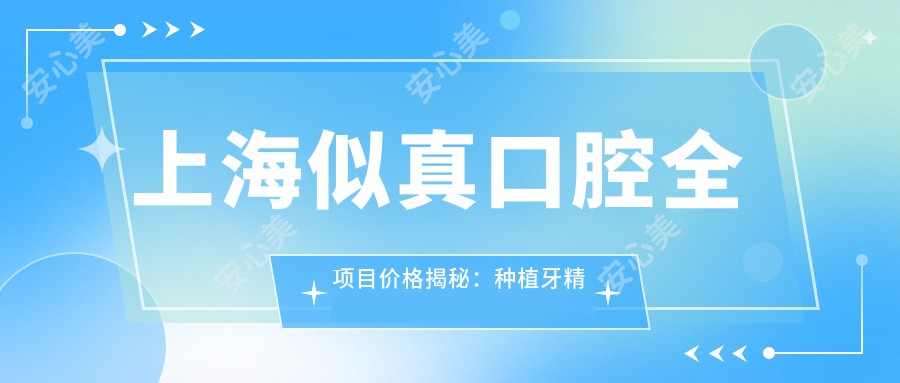 上海似真口腔全项目价格揭秘：种植牙精细方案2890+起，拔牙正畸4980+全包