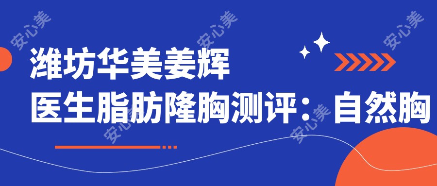 潍坊华美姜辉医生脂肪隆胸测评：自然胸型设计，恢复较快且疗效持久