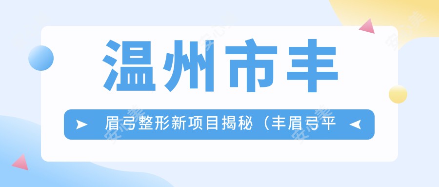 温州市丰眉弓整形新项目揭秘（丰眉弓平均价格：8200元）硅胶与自体脂肪填充，哪个更适合你？深度解析材料特性及费用对比