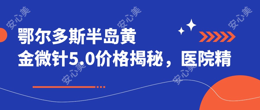 鄂尔多斯半岛黄金微针5.0价格揭秘，医院精选推荐来啦！