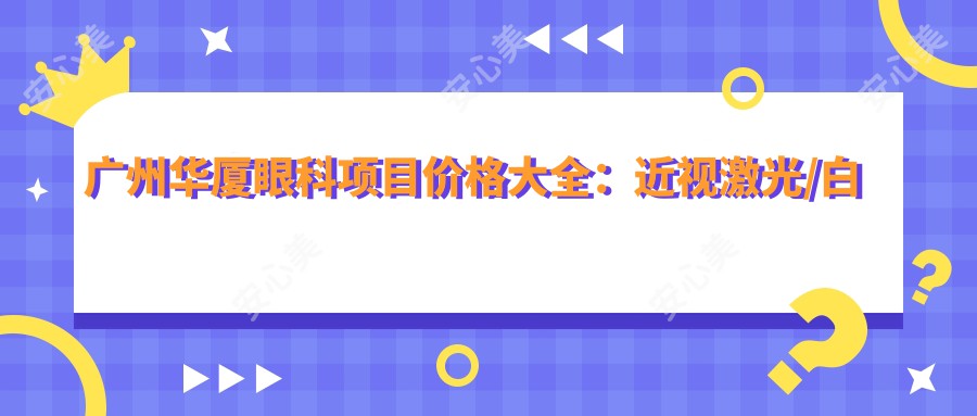 广州华厦眼科项目价格大全：近视激光/白内障手术费用明细+眼健康检查实惠