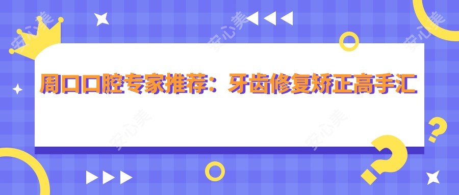 周口口腔医生推荐：牙齿修复矫正高手汇聚！王黎明李忠王辉领衔，口碑技术双优，值得信赖！