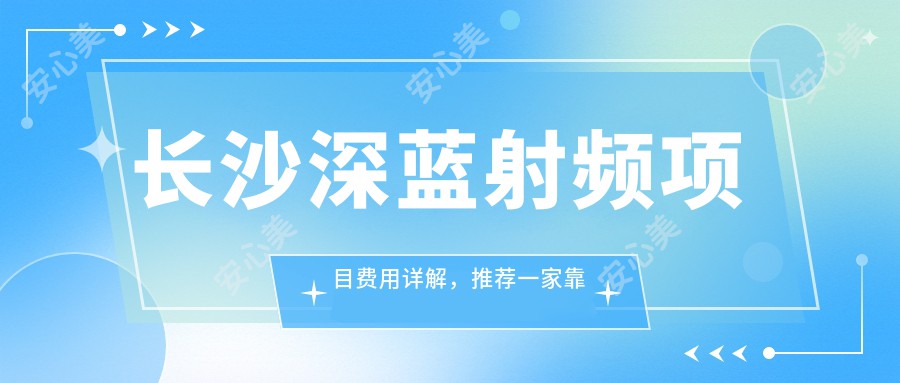 长沙深蓝射频项目费用详解，推荐一家靠谱机构：长沙华美医疗美容医院！