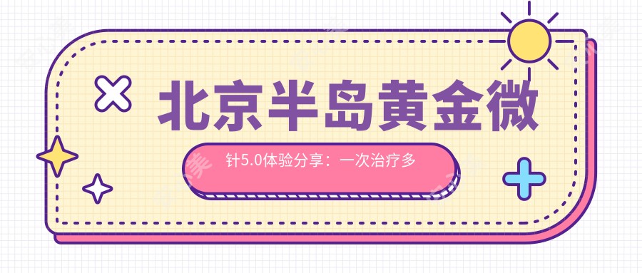 北京半岛黄金微针5.0体验分享：一次治疗多久？疗效持久吗？价格多少？