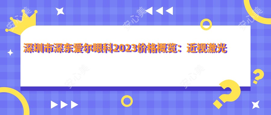 深圳市深东爱尔眼科2023价格概览：近视激光手术8800元起、白内障治疗12000元起、全飞秒15000元起