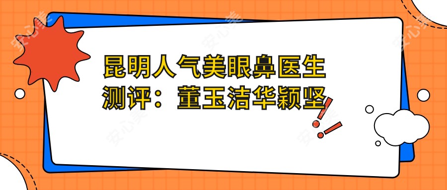 昆明人气美眼鼻医生测评：董玉洁华颖坚晋超，精通塑形抗衰