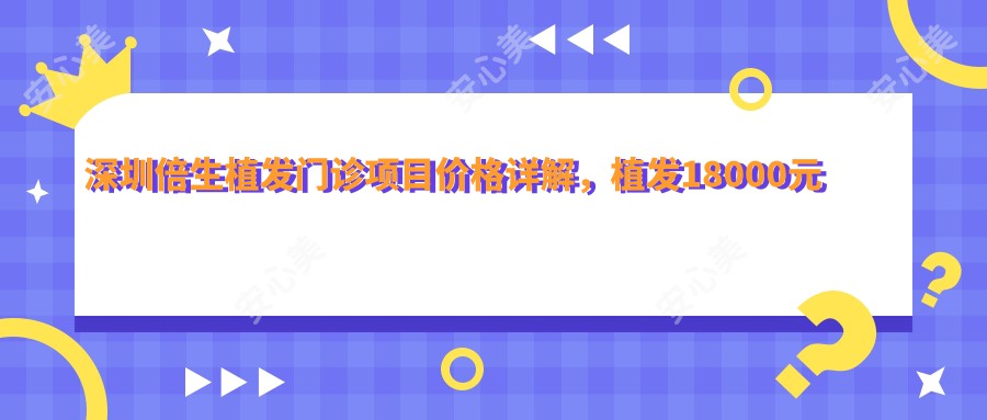 深圳倍生植发门诊项目价格详解，植发18000元起，皮肤美容5000元内，在线咨询即查