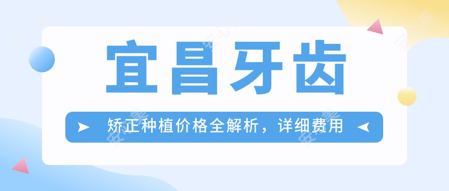 宜昌牙齿矫正种植价格全解析，详细费用表+医院地址一网打尽